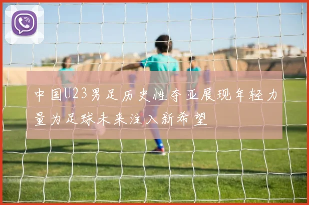 中国U23男足历史性夺亚展现年轻力量为足球未来注入新希望