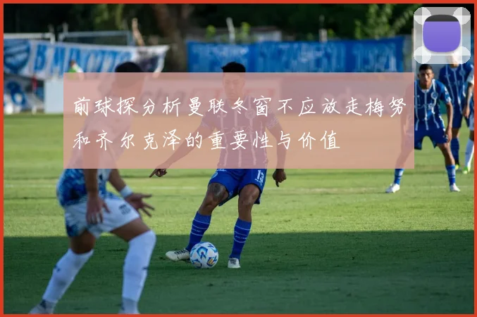 前球探分析曼联冬窗不应放走梅努和齐尔克泽的重要性与价值