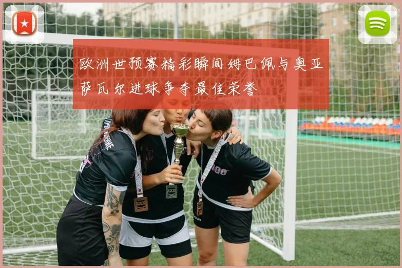 欧洲世预赛精彩瞬间姆巴佩与奥亚萨瓦尔进球争夺最佳荣誉