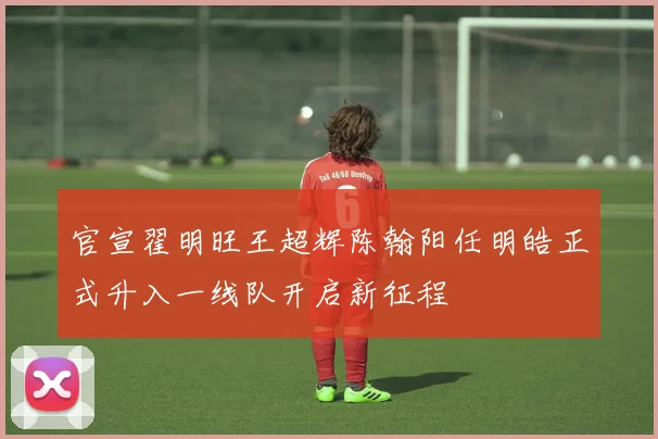 官宣翟明旺王超辉陈翰阳任明皓正式升入一线队开启新征程