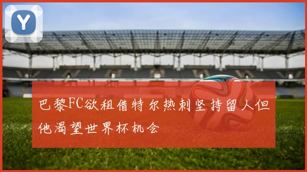巴黎FC欲租借特尔热刺坚持留人但他渴望世界杯机会