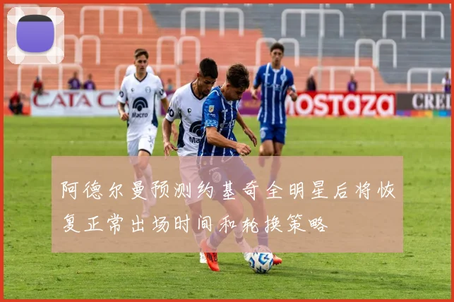 阿德尔曼预测约基奇全明星后将恢复正常出场时间和轮换策略