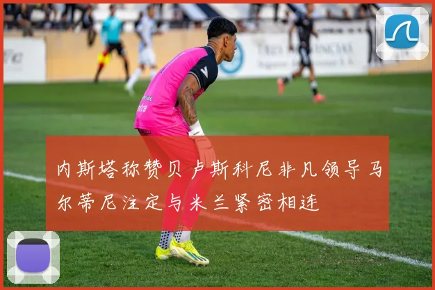 内斯塔称赞贝卢斯科尼非凡领导马尔蒂尼注定与米兰紧密相连