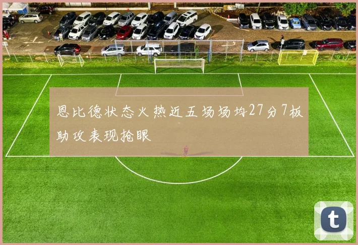 恩比德状态火热近五场场均27分7板助攻表现抢眼