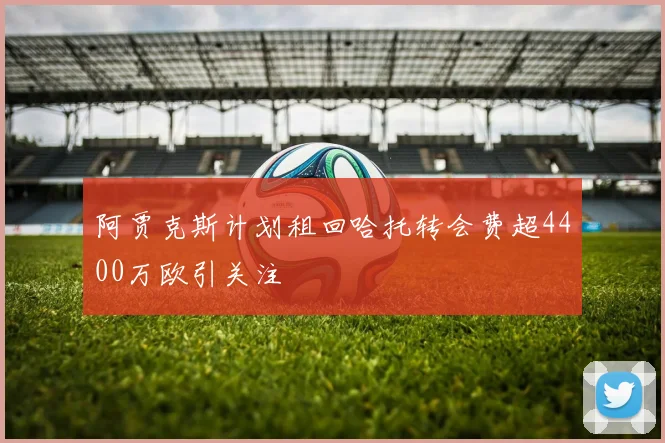 阿贾克斯计划租回哈托转会费超4400万欧引关注