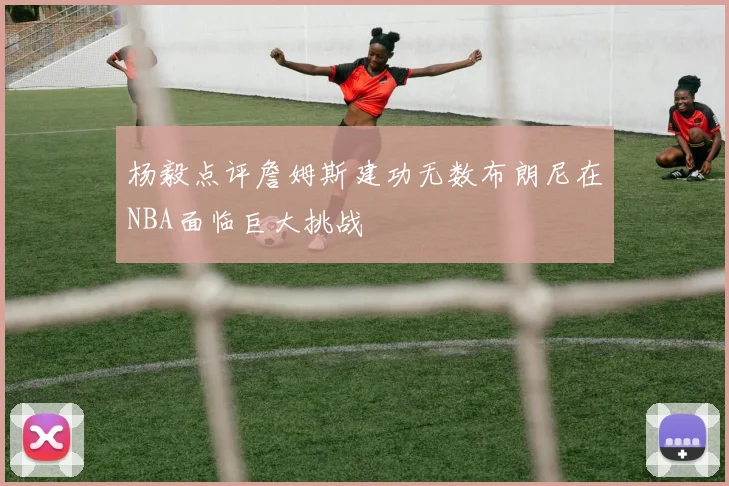 杨毅点评詹姆斯建功无数布朗尼在NBA面临巨大挑战