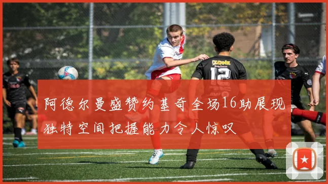 阿德尔曼盛赞约基奇全场16助展现独特空间把握能力令人惊叹