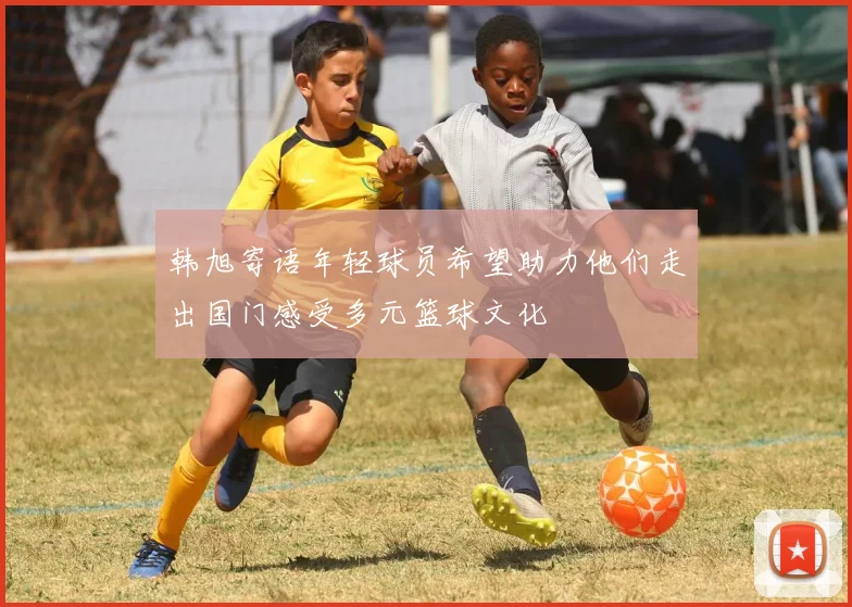 韩旭寄语年轻球员希望助力他们走出国门感受多元篮球文化