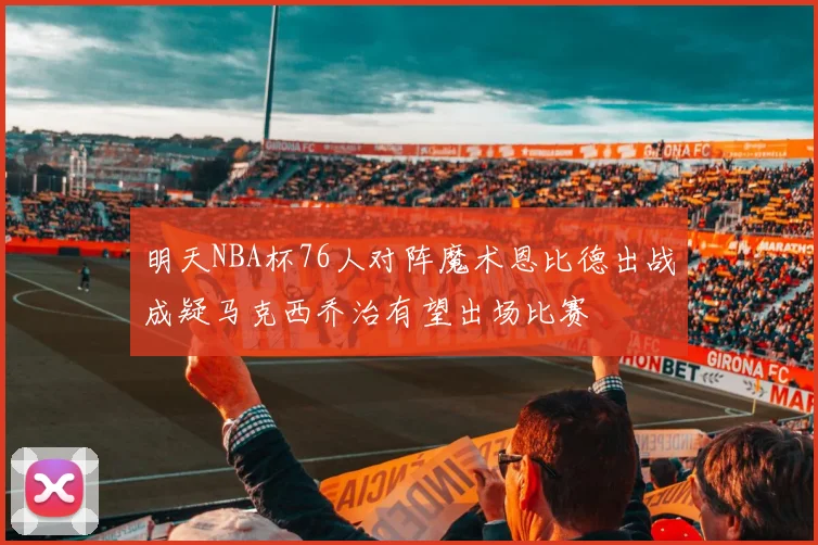 明天NBA杯76人对阵魔术恩比德出战成疑马克西乔治有望出场比赛