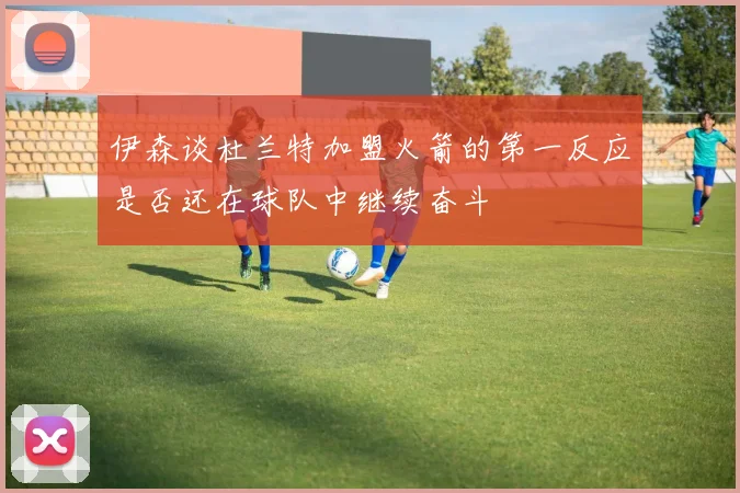 伊森谈杜兰特加盟火箭的第一反应是否还在球队中继续奋斗