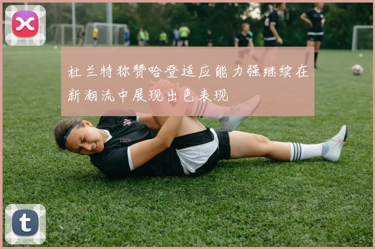 杜兰特称赞哈登适应能力强继续在新潮流中展现出色表现