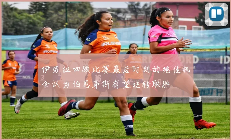 伊劳拉回顾比赛最后时刻的绝佳机会认为伯恩茅斯有望逆转取胜
