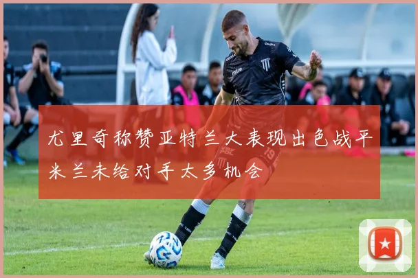 尤里奇称赞亚特兰大表现出色战平米兰未给对手太多机会