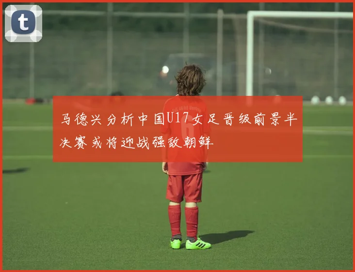 马德兴分析中国U17女足晋级前景半决赛或将迎战强敌朝鲜