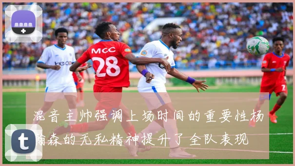 混音主帅强调上场时间的重要性杨瀚森的无私精神提升了全队表现