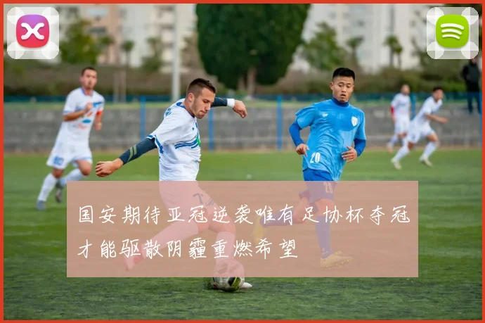 国安期待亚冠逆袭唯有足协杯夺冠才能驱散阴霾重燃希望