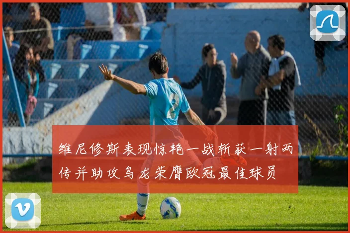 维尼修斯表现惊艳一战斩获一射两传并助攻乌龙荣膺欧冠最佳球员