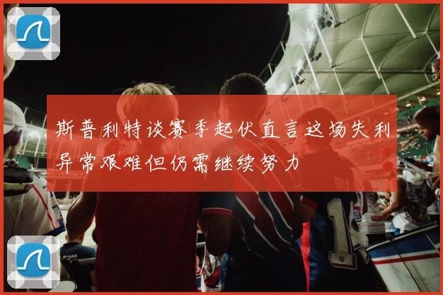 斯普利特谈赛季起伏直言这场失利异常艰难但仍需继续努力