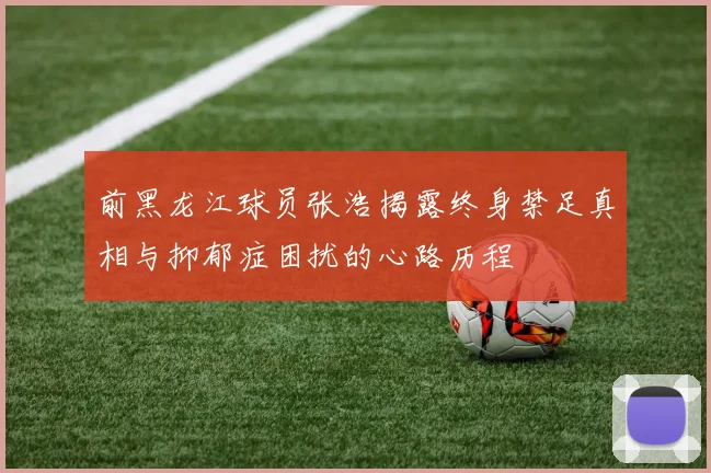 前黑龙江球员张浩揭露终身禁足真相与抑郁症困扰的心路历程