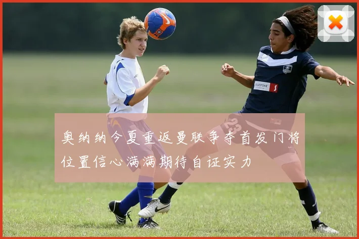 奥纳纳今夏重返曼联争夺首发门将位置信心满满期待自证实力