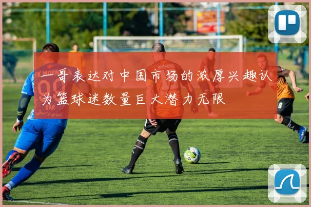 一哥表达对中国市场的浓厚兴趣认为篮球迷数量巨大潜力无限