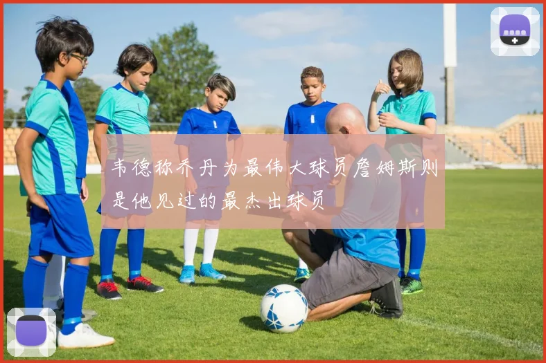 韦德称乔丹为最伟大球员詹姆斯则是他见过的最杰出球员