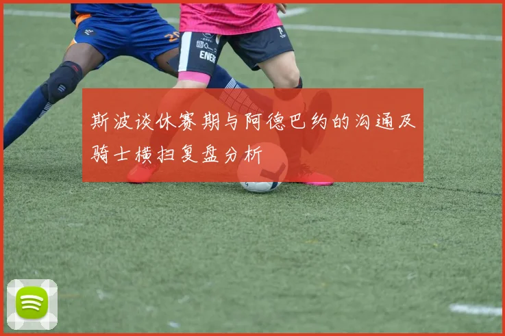 斯波谈休赛期与阿德巴约的沟通及骑士横扫复盘分析