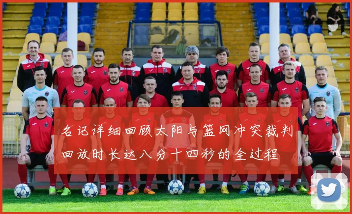 名记详细回顾太阳与篮网冲突裁判回放时长达八分十四秒的全过程