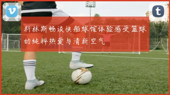 科林斯畅谈快船球馆体验感受篮球的纯粹热爱与清新空气