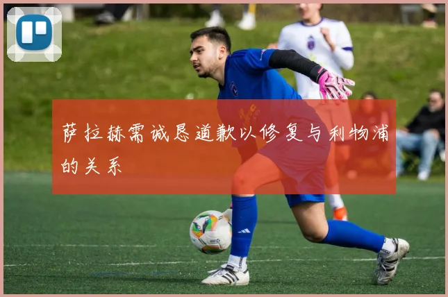 萨拉赫需诚恳道歉以修复与利物浦的关系