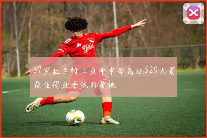 37岁杜兰特三分命中率高达529火箭最佳得分手依旧是他