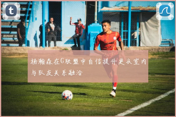 杨瀚森在G联盟中自信提升更衣室内与队友关系融洽