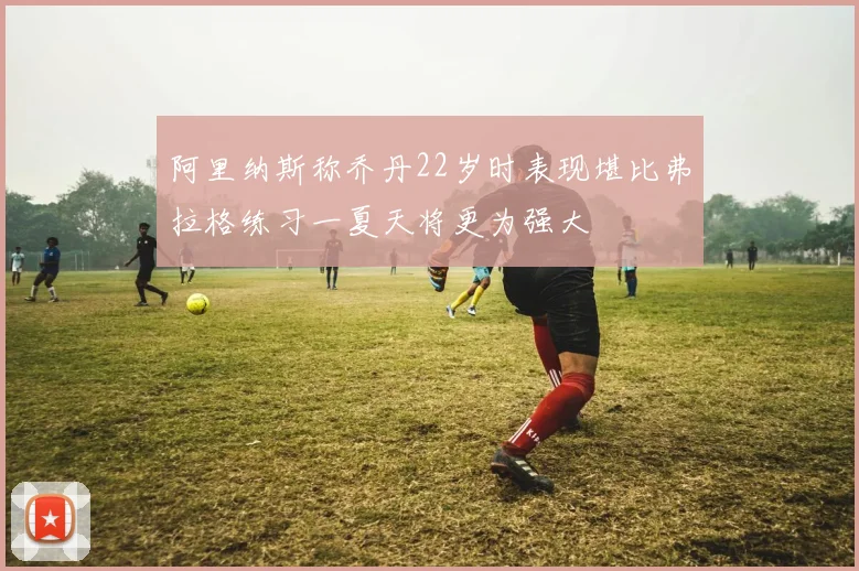阿里纳斯称乔丹22岁时表现堪比弗拉格练习一夏天将更为强大