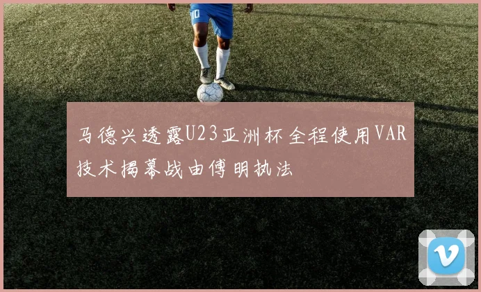 马德兴透露U23亚洲杯全程使用VAR技术揭幕战由傅明执法