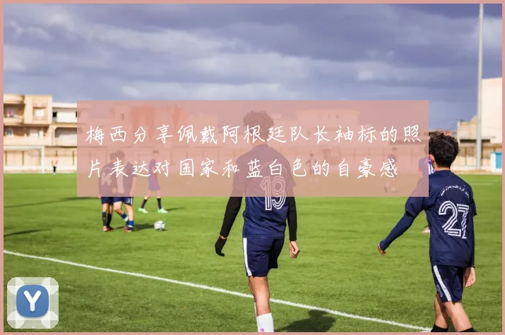 梅西分享佩戴阿根廷队长袖标的照片表达对国家和蓝白色的自豪感