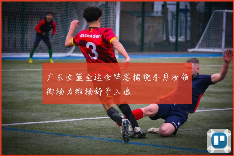 广东女篮全运会阵容揭晓李月汝领衔杨力维杨舒予入选