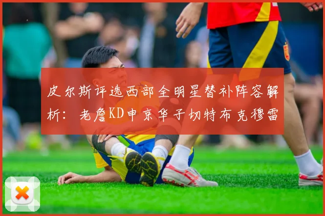 皮尔斯评选西部全明星替补阵容解析：老詹KD申京华子切特布克穆雷的实力对比