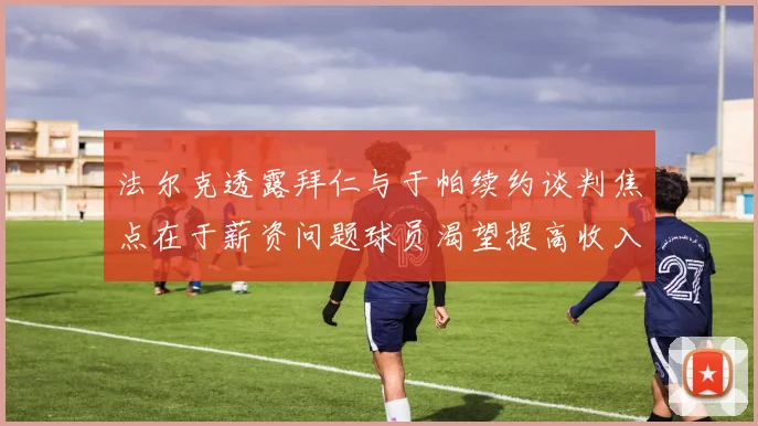 法尔克透露拜仁与于帕续约谈判焦点在于薪资问题球员渴望提高收入