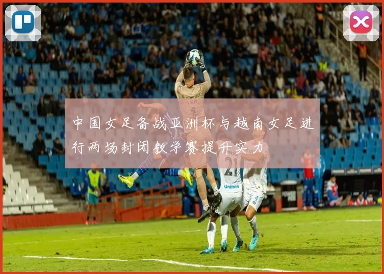 中国女足备战亚洲杯与越南女足进行两场封闭教学赛提升实力