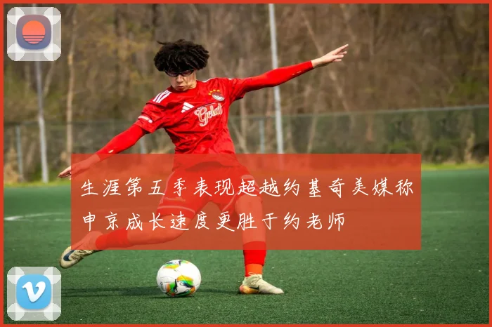 生涯第五季表现超越约基奇美媒称申京成长速度更胜于约老师