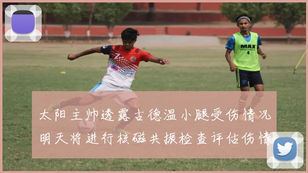 太阳主帅透露古德温小腿受伤情况明天将进行核磁共振检查评估伤情