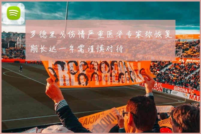 罗德里戈伤情严重医学专家称恢复期长达一年需谨慎对待