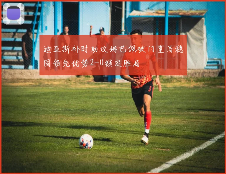 迪亚斯补时助攻姆巴佩破门皇马稳固领先优势2-0锁定胜局
