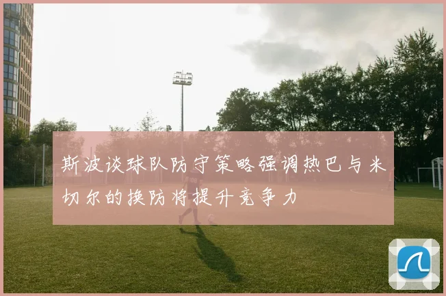 斯波谈球队防守策略强调热巴与米切尔的换防将提升竞争力