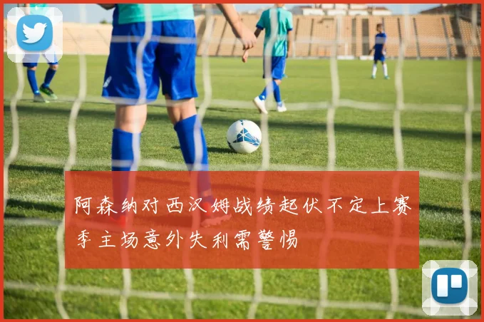 阿森纳对西汉姆战绩起伏不定上赛季主场意外失利需警惕