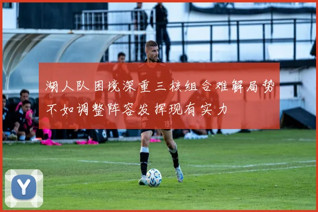 湖人队困境深重三核组合难解局势不如调整阵容发挥现有实力