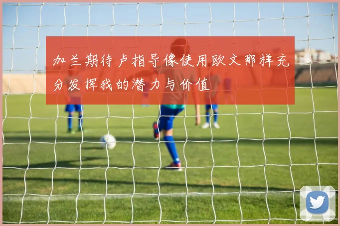 加兰期待卢指导像使用欧文那样充分发挥我的潜力与价值