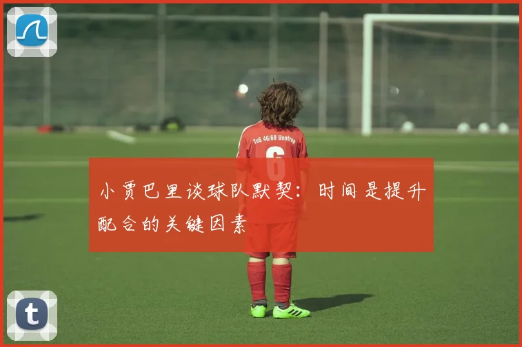 小贾巴里谈球队默契：时间是提升配合的关键因素
