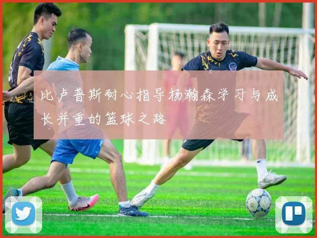 比卢普斯耐心指导杨瀚森学习与成长并重的篮球之路